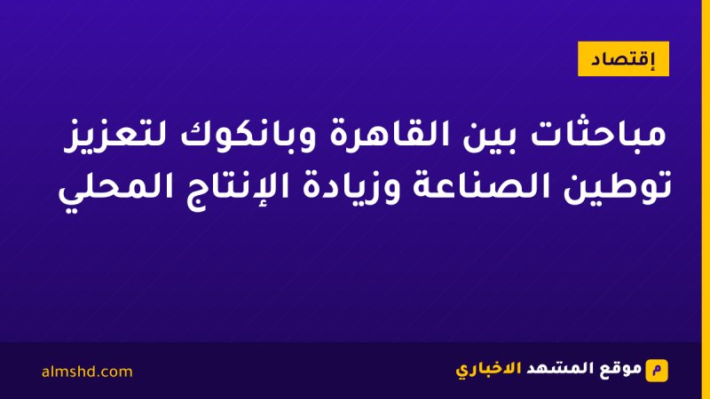 مباحثات بين القاهرة وبانكوك لتعزيز توطين الصناعة وزيادة الإنتاج المحلي