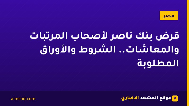 قرض بنك ناصر لأصحاب المرتبات والمعاشات.. الشروط والأوراق المطلوبة
