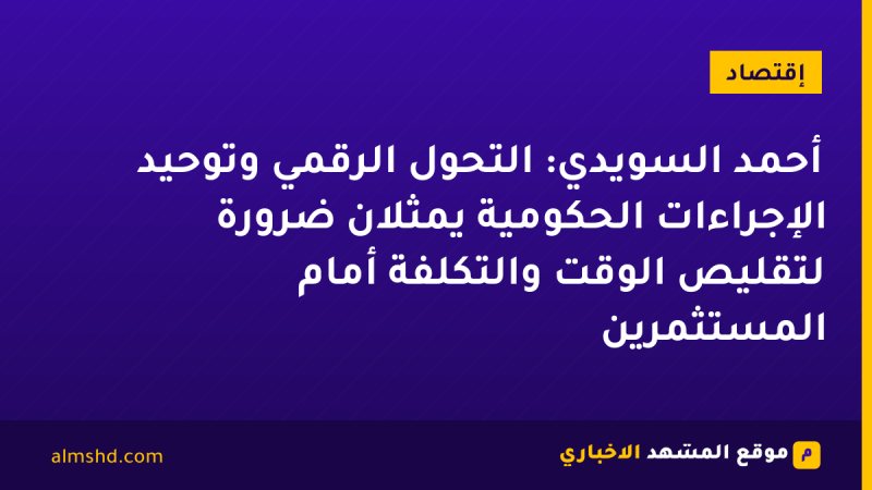 أحمد السويدي: التحول الرقمي وتوحيد الإجراءات الحكومية يمثلان ضرورة لتقليص الوقت والتكلفة أمام المستثمرين